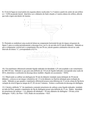 8) O nível d’água no reservatório do esquema abaixo oscila entre 3 e 5 metros a partir do centro de um orifício
(cv = 0,98) na parede lateral. Qual deve ser o diâmetro do funil, situado a 2 metros abaixo do orifício, afim de
que toda a água caia dentro do mesmo.
9) Pretende-se estabelecer uma escala de leitura na componente horizontal do par de réguas ortogonais da
figura 2, para se avaliar periodicamente a descarga livre, em l/s, de um tubo de 62 mm de diâmetro. Sabendo-se
que a componente vertical terá o comprimento fixo em 50 cm, calcule quantos centímetros deverá ter cada
intervalo de leitura “z”, correspondente à 0,5 l/s.
10) Um manômetro diferencial contendo líquido indicador de densidade 1,25 está acoplado a um venturímetro
de 300/150 mm. Sabendo-se que para uma deflexão de 110 cm do líquido indicador corresponde uma vazão de
40 l/s, determine o coeficiente de descarga desse medidor. (líquido em escoamento = H2O).
11) Objetivando-se calibrar um diafragma de 30 mm de diâmetro instalado numa tubulação de 50 mm de
diâmetro , colocou-se um tanque volumétrico de 1,5 m de diâmetro no final da tubulação para avaliação da
vazão. Sabendo-se que quando o manômetro diferencial acusava uma diferença de 15 cm da coluna de Hg havia
variação do nível d’água no tanque de 47, 02 cm em 5 minutos. Estime o coeficiente de descarga do diafragma.
12) Calcule a deflexão “L” do manômetro contendo tetracloreto de carbono como líquido indicador, instalado
no tubo de Pitot, quando o manômetro de Hg do diafragma acusar uma deflexão de 15 cm. Dados: densidade
do tetracloreto de carbono = 1,6; diâmetro da tubulação = 50 mm; diâmetro do diafragma = 30 mm; cd do
diafragma = 0,60; c do Pitot = 0,92; fluido em escoamento = H2O.
 