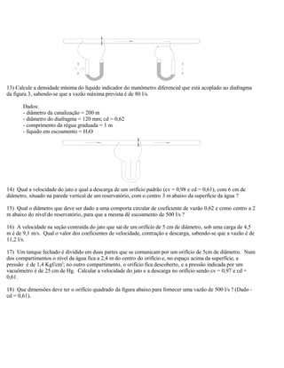 13) Calcule a densidade mínima do líquido indicador do manômetro diferencial que está acoplado ao diafragma
da figura 3, sabendo-se que a vazão máxima prevista é de 80 l/s.
Dados:
- diâmetro da canalização = 200 m
- diâmetro do diafragma = 120 mm; cd = 0,62
- comprimento da régua graduada = 1 m
- líquido em escoamento = H2O
14) Qual a velocidade do jato e qual a descarga de um orifício padrão (cv = 0,98 e cd = 0,61), com 6 cm de
diâmetro, situado na parede vertical de um reservatório, com o centro 3 m abaixo da superfície da água ?
15) Qual o diâmetro que deve ser dado a uma comporta circular de coeficiente de vazão 0,62 e como centro a 2
m abaixo do nível do reservatório, para que a mesma dê escoamento de 500 l/s ?
16) A velocidade na seção contraída do jato que sai de um orifício de 5 cm de diâmetro, sob uma carga de 4,5
m é de 9,1 m/s. Qual o valor dos coeficientes de velocidade, contração e descarga, sabendo-se que a vazão é de
11,2 l/s.
17) Um tanque fechado é dividido em duas partes que se comunicam por um orifício de 5cm de diâmetro. Num
dos compartimentos o nível da água fica a 2,4 m do centro do orifício e, no espaço acima da superfície, a
pressão é de 1,4 Kgf/cm2
; no outro compartimento, o orifício fica descoberto, e a pressão indicada por um
vacuômetro é de 25 cm de Hg. Calcular a velocidade do jato e a descarga no orifício sendo cv = 0,97 e cd =
0,61.
18) Que dimensões deve ter o orifício quadrado da figura abaixo para fornecer uma vazão de 500 l/s ? (Dado -
cd = 0,61).
 