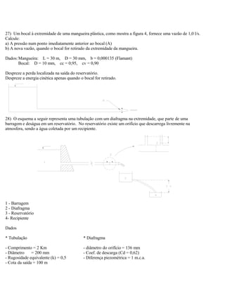 27) Um bocal à extremidade de uma mangueira plástica, como mostra a figura 4, fornece uma vazão de 1,0 l/s.
Calcule:
a) A pressão num ponto imediatamente anterior ao bocal (A)
b) A nova vazão, quando o bocal for retirado da extremidade da mangueira.
Dados:Mangueira: L = 30 m, D = 30 mm, b = 0,000135 (Flamant)
Bocal: D = 10 mm, cc = 0,95, cv = 0,90
Despreze a perda localizada na saída do reservatório.
Despreze a energia cinética apenas quando o bocal for retirado.
28) O esquema a seguir representa uma tubulação com um diafragma na extremidade, que parte de uma
barragem e deságua em um reservatório. No reservatório existe um orifício que descarrega livremente na
atmosfera, sendo a água coletada por um recipiente.
1 - Barragem
2 - Diafragma
3 - Reservatório
4- Recipiente
Dados
* Tubulação * Diafragma
- Comprimento = 2 Km - diâmetro do orifício = 136 mm
- Diâmetro = 200 mm - Coef. de descarga (Cd = 0,62)
- Rugosidade equivalente (k) = 0,5 - Diferença piezométrica = 1 m.c.a.
- Cota da saída = 100 m
 
