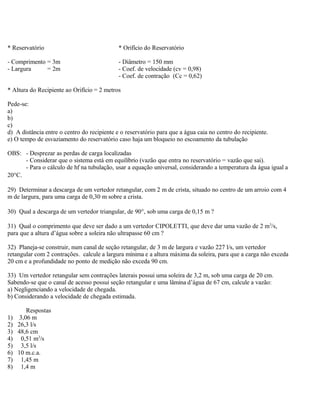 * Reservatório * Orifício do Reservatório
- Comprimento = 3m - Diâmetro = 150 mm
- Largura = 2m - Coef. de velocidade (cv = 0,98)
- Coef. de contração (Cc = 0,62)
* Altura do Recipiente ao Orifício = 2 metros
Pede-se:
a)
b)
c)
d) A distância entre o centro do recipiente e o reservatório para que a água caia no centro do recipiente.
e) O tempo de esvaziamento do reservatório caso haja um bloqueio no escoamento da tubulação
OBS: - Desprezar as perdas de carga localizadas
- Considerar que o sistema está em equilíbrio (vazão que entra no reservatório = vazão que sai).
- Para o cálculo de hf na tubulação, usar a equação universal, considerando a temperatura da água igual a
20°C.
29) Determinar a descarga de um vertedor retangular, com 2 m de crista, situado no centro de um arroio com 4
m de largura, para uma carga de 0,30 m sobre a crista.
30) Qual a descarga de um vertedor triangular, de 90°, sob uma carga de 0,15 m ?
31) Qual o comprimento que deve ser dado a um vertedor CIPOLETTI, que deve dar uma vazão de 2 m3
/s,
para que a altura d’água sobre a soleira não ultrapasse 60 cm ?
32) Planeja-se construir, num canal de seção retangular, de 3 m de largura e vazão 227 l/s, um vertedor
retangular com 2 contrações. calcule a largura mínima e a altura máxima da soleira, para que a carga não exceda
20 cm e a profundidade no ponto de medição não exceda 90 cm.
33) Um vertedor retangular sem contrações laterais possui uma soleira de 3,2 m, sob uma carga de 20 cm.
Sabendo-se que o canal de acesso possui seção retangular e uma lâmina d’água de 67 cm, calcule a vazão:
a) Negligenciando a velocidade de chegada.
b) Considerando a velocidade de chegada estimada.
Respostas
1) 3,06 m
2) 26,3 l/s
3) 48,6 cm
4) 0,51 m3
/s
5) 3,5 l/s
6) 10 m.c.a.
7) 1,45 m
8) 1,4 m
 