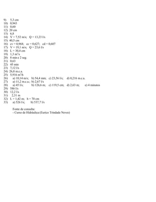 9) 5,3 cm
10) 0,943
11) 0,60
12) 20 cm
13) 6,8
14) V = 7,52 m/s; Q = 13,23 l/s
15) 40,5 cm
16) cv = 0,968; cc = 0,627; cd = 0,607
17) V = 19,1 m/s; Q = 23,6 l/s
18) L = 30,4 cm
19) 1,3 m3
/s
20) 8 min e 2 seg.
21) 0,63
22) 45 min
23) 7,12 l/s
24) 26,8 m.c.a.
25) 5,916 m3
/h
26) a) 10,14 m/s; b) 54,4 mm; c) 23,56 l/s; d) 0,216 m.c.a.
27) a) 11,2 m.c.a.; b) 2,67 l/s
28) a) 45 l/s; b) 126,6 m; c) 119,5 cm; d) 2,63 m; e) 4 minutos
29) 586 l/s
30) 12,2 l/s
31) 2,31 m
32) L = 1,42 m; h = 70 cm
33) a) 526 l/s; b) 537,7 l/s
Fonte de consulta:
- Curso de Hidráulica (Eurico Trindade Neves)
 