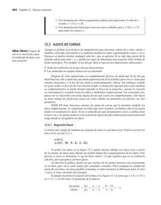 444 Capítulo 12 Técnicas numéricas
12.2 AJUSTE DE CURVAS
Aunque se podrían usar técnicas de interpolación para encontrar valores de y entre valores x
medidos, sería más conveniente si se pudieran modelar los datos experimentales como y = f(x).
Entonces se podría calcular cualquier valor de y que se quisiera. Si se sabe algo acerca de la
relación subyacente entre x y y, podría ser capaz de determinar una ecuación sobre la base de
dichos principios. Por ejemplo, la ley del gas ideal se basa en dos suposiciones subyacentes:
• Todas las moléculas en un gas chocan elásticamente.
• Las moléculas no ocupan espacio en su contenedor.
Ninguna de estas suposiciones es completamente precisa, de modo que la ley del gas
ideal funciona sólo cuando hay una buena aproximación de la realidad, pero esto es cierto para
muchas situaciones, y la ley del gas ideal es extremadamente valiosa. Sin embargo, cuando
los gases reales se desvían de esta relación simple, se tienen dos opciones para cómo modelar
su comportamiento: se puede intentar entender la física de la situación y ajustar la ecuación
en concordancia o se puede tomar los datos y modelarlos empíricamente. Las ecuaciones em-
píricas no se relacionan con teoría alguna de por qué ocurre un comportamiento; sólo hacen
un buen trabajo de predicción acerca de cómo cambia un parámetro en relación con otro
parámetro.
MATLAB tiene funciones internas de ajuste de curvas que le permiten modelar los
datos empíricamente. Es importante recordar que estos modelos son buenos sólo en la región
donde se recopilaron los datos. Si no se entiende por qué un parámetro como y cambia como
lo hace con x, no puede predecir si la ecuación de ajuste de datos todavía funcionará afuera del
rango donde se recopilaron los datos.
12.2.1 Regresión lineal
La forma más simple de modelar un conjunto de datos es una línea recta. Vuelva a revisar los
datos de la sección 12.1.1:
Si grafica los datos en la figura 12.7, puede intentar dibujar una línea recta a través
de los puntos de datos para obtener un modelo burdo del comportamiento de los datos. Este
proceso a veces se denomina “a ojo de buen cubero”, lo que significa que no se realizaron
cálculos, pero que parece un buen ajuste.
Al observar la gráfica, puede ver que muchos de los puntos parecen caer exactamente
en la línea, pero otros están afuera por cantidades variables. Para comparar la calidad del
ajuste de esta línea con otros posibles estimados se debe encontrar la diferencia entre el valor
y real y el valor calculado del estimado.
Se puede encontrar la ecuación de la línea en la figura 12.7 al notar que x = 0, y = 15, y
en x = 5, y = 0. Por tanto, la pendiente de la línea es
elevación
carrera
=
¢y
¢x
=
y2 - y1
x2 - x1
=
0 - 15
5 - 0
= -3
Idea clave: el ajuste de
curva es una técnica para
el modelado de datos con
una ecuación.
3. Use interpolación cúbica segmentaria (spline) para aproximar el valor de z
cuando y = 15 y x = 20.
4. Use interpolación lineal para crear una nueva subtabla para x = 20 y x = 25
para todos los valores y.
 