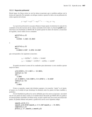 12.2.2 Regresión polinomial
Desde luego, las líneas rectas no son las únicas ecuaciones que se podrían analizar con la
técnica de regresión. Por ejemplo, un enfoque común es ajustar los datos con un polinomio de
orden superior de la forma
La regresión polinomial se usa para obtener el mejor ajuste al minimizar la suma de los
cuadrados en las desviaciones de los valores calculados de los datos. La función polyfit le per-
mite hacer esto fácilmente en MATLAB. Se puede ajustar los datos de muestra a ecuaciones
de segundo y tercer orden con los comandos
y
que corresponden a las siguientes ecuaciones
Se puede encontrar la suma de los cuadrados para determinar si estos modelos ajustan
mejor los datos:
Como se esperaba, cuanto más términos agregue a la ecuación, “mejor” es el ajuste,
al menos en el sentido de que disminuye la distancia entre los puntos de datos medidos y
predichos.
Con la finalidad de graficar las curvas definidas por estas nuevas ecuaciones, necesitará
más de seis puntos de datos usados en el modelo lineal. Recuerde que MATLAB crea gráficas
al conectar puntos calculados con líneas rectas, así que si quiere una curva suave necesitará más
puntos. Se pueden obtener más puntos y graficar las curvas con el siguiente código:
Sección 12.2 Ajuste de curvas 447
 