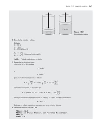 2. Describa las entradas y salidas.
Entrada
T = 300 K
n = 1 kmol
R = 8.314 kJ/kmol K
Salida Trabajo realizado por el pistón
3. Desarrolle un ejemplo a mano.
Al resolver la ley del gas ideal
PV = nRT
o
P = nRT/V
para P y realizar la integración se obtiene
Al sustituir los valores, se encuentra que
Dado que los límites de integración son V2
= 5 m3
y V1
= 1 m3
, el trabajo resultante es
W = 4014 kJ
Dado que el trabajo es positivo, se produce por (y no sobre) el sistema.
4. Desarrolle una solución MATLAB.
Figura 12.31
Dispositivo con pistón.
Sección 12.5 Integración numérica 469
 
