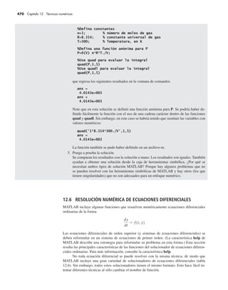 470 Capítulo 12 Técnicas numéricas
que regresa los siguientes resultados en la ventana de comandos
Note que en esta solución se definió una función anónima para P. Se podría haber de-
finido fácilmente la función con el uso de una cadena carácter dentro de las funciones
quad y quadl. Sin embargo, en este caso se habría tenido que sustituir las variables con
valores numéricos:
La función también se pudo haber definido en un archivo-m.
5. Ponga a prueba la solución.
Se comparan los resultados con la solución a mano. Los resultados son iguales. También
ayudan a obtener una solución desde la caja de herramientas simbólica. ¿Por qué se
necesitan ambos tipos de solución MATLAB? Porque hay algunos problemas que no
se pueden resolver con las herramientas simbólicas de MATLAB y hay otros (los que
tienen singularidades) que no son adecuados para un enfoque numérico.
12.6 RESOLUCIÓN NUMÉRICA DE ECUACIONES DIFERENCIALES
MATLAB incluye algunas funciones que resuelven numéricamente ecuaciones diferenciales
ordinarias de la forma
Las ecuaciones diferenciales de orden superior (y sistemas de ecuaciones diferenciales) se
deben reformular en un sistema de ecuaciones de primer orden. (La característica help de
MATLAB describe una estrategia para reformular su problema en esta forma.) Esta sección
resalta las principales características de las funciones del solucionador de ecuaciones diferen-
ciales ordinarias. Para más información, consulte la característica help.
No toda ecuación diferencial se puede resolver con la misma técnica, de modo que
MATLAB incluye una gran variedad de solucionadores de ecuaciones diferenciales (tabla
12.6). Sin embargo, todos estos solucionadores tienen el mismo formato. Esto hace fácil in-
tentar diferentes técnicas al sólo cambiar el nombre de función.
 