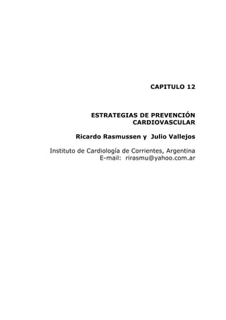 CAPITULO 12



             ESTRATEGIAS DE PREVENCIÓN
                       CARDIOVASCULAR

        Ricardo Rasmussen y Julio Vallejos

Instituto de Cardiología de Corrientes, Argentina
                 E-mail: rirasmu@yahoo.com.ar
 