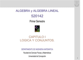 ALGEBRA y ALGEBRA LINEAL
                520142
              Primer Semestre




       CAPITULO I
  LOGICA Y CONJUNTOS.

   DEPARTAMENTO DE INGENIERIA MATEMATICA
     Facultad de Ciencias Físicas y Matemáticas
            Universidad de Concepción
                                                  1
 