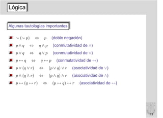 Lógica


Algunas tautologías importantes

   ∼ (∼ p)       ⇔       p    (doble negación)
   p∧q     ⇔     q∧p           (conmutatividad de ∧)
   p∨q     ⇔     q∨p           (conmutatividad de ∨)
   p↔q       ⇔       q↔p         (conmutatividad de ↔)
   p ∨ (q ∨ r)       ⇔       (p ∨ q) ∨ r   (asociatividad de ∨)
   p ∧ (q ∧ r)       ⇔       (p ∧ q) ∧ r   (asociatividad de ∧)
   p ↔ (q ↔ r)       ⇔         (p ↔ q) ↔ r     (asociatividad de ↔)




                                                                      13
 