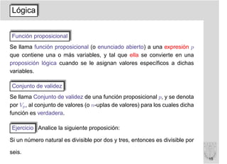 Lógica


Función proposicional
Se llama función proposicional (o enunciado abierto) a una expresión p
que contiene una o más variables, y tal que ella se convierte en una
proposición lógica cuando se le asignan valores especíﬁcos a dichas
variables.

Conjunto de validez
Se llama Conjunto de validez de una función proposicional p, y se denota
por Vp , al conjunto de valores (o n-uplas de valores) para los cuales dicha
función es verdadera.

Ejercicio Analice la siguiente proposición:

Si un número natural es divisible por dos y tres, entonces es divisible por

seis.
                                                                               15
 