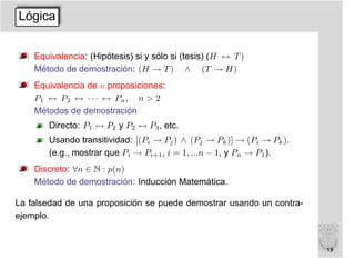 Lógica


    Equivalencia: (Hipótesis) si y sólo si (tesis) (H ↔ T )
    Método de demostración: (H → T ) ∧ (T → H)
    Equivalencia de n proposiciones:
    P1 ↔ P2 ↔ · · · ↔ Pn , n > 2
    Métodos de demostración
       Directo: P1 ↔ P2 y P2 ↔ P3 , etc.
       Usando transitividad: [(Pi → Pj ) ∧ (Pj → Pk )] → (Pi → Pk ).
       (e.g., mostrar que Pi → Pi+1 , i = 1, ...n − 1, y Pn → P1 ).
    Discreto: ∀n ∈ N : p(n)
    Método de demostración: Inducción Matemática.

La falsedad de una proposición se puede demostrar usando un contra-
ejemplo.


                                                                       19
 