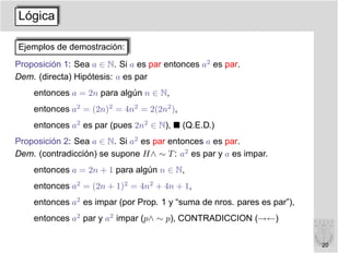 Lógica

Ejemplos de demostración:
Proposición 1: Sea a ∈ N. Si a es par entonces a2 es par.
Dem. (directa) Hipótesis: a es par
    entonces a = 2n para algún n ∈ N,
    entonces a2 = (2n)2 = 4n2 = 2(2n2 ),
    entonces a2 es par (pues 2n2 ∈ N),     (Q.E.D.)
Proposición 2: Sea a ∈ N. Si a2 es par entonces a es par.
Dem. (contradicción) se supone H∧ ∼ T : a2 es par y a es impar.
    entonces a = 2n + 1 para algún n ∈ N,
    entonces a2 = (2n + 1)2 = 4n2 + 4n + 1,
    entonces a2 es impar (por Prop. 1 y “suma de nros. pares es par”),
    entonces a2 par y a2 impar (p∧ ∼ p), CONTRADICCION (→←)

                                                                         20
 