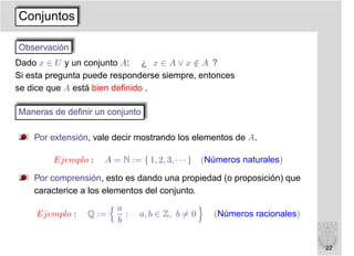 Conjuntos

Observación
Dado x ∈ U y un conjunto A: ¿ x ∈ A ∨ x ∈ A ?
                                          /
Si esta pregunta puede responderse siempre, entonces
se dice que A está bien deﬁnido .

Maneras de deﬁnir un conjunto

    Por extensión, vale decir mostrando los elementos de A.

         Ejemplo :   A = N := { 1, 2, 3, · · · } (Números naturales)

    Por comprensión, esto es dando una propiedad (o proposición) que
    caracterice a los elementos del conjunto.
                        a
     Ejemplo :   Q :=     :   a, b ∈ Z, b = 0    (Números racionales)
                        b


                                                                        22
 
