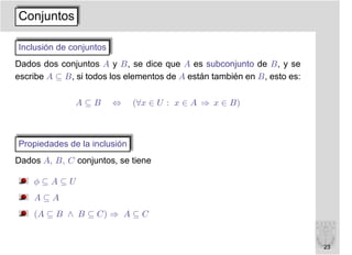 Conjuntos

Inclusión de conjuntos
Dados dos conjuntos A y B, se dice que A es subconjunto de B, y se
escribe A ⊆ B, si todos los elementos de A están también en B, esto es:

               A⊆B       ⇔    (∀x ∈ U : x ∈ A ⇒ x ∈ B)



Propiedades de la inclusión
Dados A, B, C conjuntos, se tiene

    φ⊆A⊆U
    A⊆A
    (A ⊆ B ∧ B ⊆ C) ⇒ A ⊆ C


                                                                          23
 
