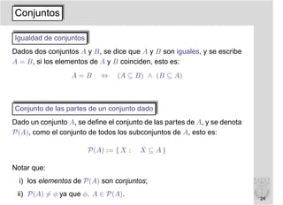 Conjuntos

Igualdad de conjuntos
Dados dos conjuntos A y B, se dice que A y B son iguales, y se escribe
A = B, si los elementos de A y B coinciden, esto es:
                  A=B       ⇔    (A ⊆ B) ∧ (B ⊆ A)



Conjunto de las partes de un conjunto dado
Dado un conjunto A, se deﬁne el conjunto de las partes de A, y se denota
P(A), como el conjunto de todos los subconjuntos de A, esto es:

                        P(A) := { X :   X ⊆ A}

Notar que:
  i) los elementos de P(A) son conjuntos;
 ii) P(A) = φ ya que φ, A ∈ P(A).
                                                                           24
 