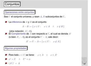 Conjuntos

Operaciones entre conjuntos
Sea U el conjunto universo, y sean A, B subconjuntos de U .

    La diferencia de A y B es el conjunto
                  A − B := { x ∈ U :   x∈A      ∧   x ∈B}

     (otra notación: A  B).
    El Complemento de A con respecto a U , el cual se denota Ac
    (o bien A′ , −A), es el conjunto U − A, vale decir:
                     Ac := U − A = { x ∈ U :     x ∈ A}

Algunas propiedades

    Para todo x ∈ U se tiene:   x∈A     ∨      x ∈ Ac
    φc = U    ∧   Uc = φ
    (Ac )c = A                                                    25
 