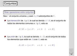 Conjuntos


Otras operaciones entre conjuntos
Sea U el conjunto universo, y sean A, B subconjuntos de U .

    La intersección de A y B, la cual se denota A ∩ B, es el conjunto de
    todos los elementos comunes a A y B, esto es

                 A ∩ B := { x ∈ U :   x∈A      ∧   x∈B}


    La unión de A y B, la cual se denota A ∪ B, es el conjunto de todos
    los elementos que están en A o en B, esto es

                 A ∪ B := { x ∈ U :   x∈A      ∨   x∈B}



                                                                           26
 
