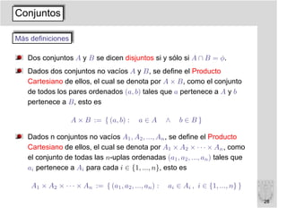 Conjuntos

Más deﬁniciones

   Dos conjuntos A y B se dicen disjuntos si y sólo si A ∩ B = φ.
   Dados dos conjuntos no vacíos A y B, se deﬁne el Producto
   Cartesiano de ellos, el cual se denota por A × B, como el conjunto
   de todos los pares ordenados (a, b) tales que a pertenece a A y b
   pertenece a B, esto es

                  A × B := { (a, b) :       a∈A        ∧   b∈B}

   Dados n conjuntos no vacíos A1 , A2 , ..., An , se deﬁne el Producto
   Cartesiano de ellos, el cual se denota por A1 × A2 × · · · × An , como
   el conjunto de todas las n-uplas ordenadas (a1 , a2 , ..., an ) tales que
   ai pertenece a Ai para cada i ∈ {1, ..., n}, esto es

    A1 × A2 × · · · × An := { (a1 , a2 , ..., an ) :   ai ∈ Ai , i ∈ {1, ..., n} }

                                                                                     28
 