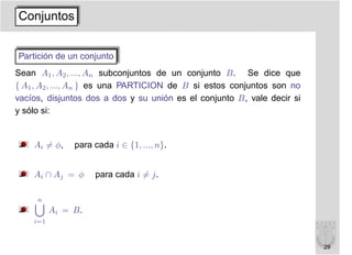 Conjuntos


Partición de un conjunto
Sean A1 , A2 , ..., An subconjuntos de un conjunto B. Se dice que
{ A1 , A2 , ..., An } es una PARTICION de B si estos conjuntos son no
vacíos, disjuntos dos a dos y su unión es el conjunto B, vale decir si
y sólo si:


    Ai = φ,    para cada i ∈ {1, ..., n}.


    Ai ∩ Aj = φ     para cada i = j.

     n
          Ai = B.
    i=1



                                                                         29
 