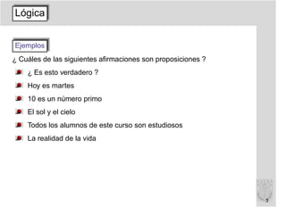 Lógica


Ejemplos
¿ Cuáles de las siguientes aﬁrmaciones son proposiciones ?
    ¿ Es esto verdadero ?
    Hoy es martes
    10 es un número primo
    El sol y el cielo
    Todos los alumnos de este curso son estudiosos
    La realidad de la vida




                                                             3
 