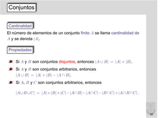 Conjuntos


Cardinalidad
El número de elementos de un conjunto ﬁnito A se llama cardinalidad de
A y se denota |A|.

Propiedades

    Si A y B son conjuntos disjuntos, entonces |A ∪ B| = |A| + |B|.
    Si A y B son conjuntos arbitrarios, entonces
    |A ∪ B| = |A| + |B| − |A ∩ B|.
    Si A, B y C son conjuntos arbitrarios, entonces

    |A∪B ∪C| = |A|+|B|+|C|−|A∩B|−|A∩C|−|B ∩C|+|A∩B ∩C| .




                                                                         30
 