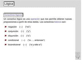 Lógica


Conectivos lógicos
Un conectivo lógico es una operación que nos permite obtener nuevas
proposiciones a partir de otras dadas. Los conectivos básicos son:

    negación      (∼)     (“no”)

    conjunción      (∧)    (“y”)

    disyunción      (∨)    (“o”)

    condicional     (→)       (“si. . . , entonces”)

    bicondicional       (↔)    (“si y sólo si”)




                                                                      4
 