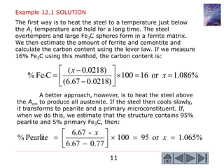 11
Example 12.1 SOLUTION
The first way is to heat the steel to a temperature just below
the A1 temperature and hold for a long time. The steel
overtempers and large Fe3C spheres form in a ferrite matrix.
We then estimate the amount of ferrite and cementite and
calculate the carbon content using the lever law. If we measure
16% Fe3C using this method, the carbon content is:
%
086
.
1
or
16
100
)
0218
.
0
67
.
6
(
)
0218
.
0
(
C
Fe
% 3 










 x
x
A better approach, however, is to heat the steel above
the Acm to produce all austenite. If the steel then cools slowly,
it transforms to pearlite and a primary microconstituent. If,
when we do this, we estimate that the structure contains 95%
pearlite and 5% primary Fe3C, then:
%
065
.
1
or
95
100
77
.
0
67
.
6
-
6.67
Pearlite
% 









 x
x
 
