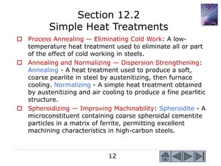 12
 Process Annealing — Eliminating Cold Work: A low-
temperature heat treatment used to eliminate all or part
of the effect of cold working in steels.
 Annealing and Normalizing — Dispersion Strengthening:
Annealing - A heat treatment used to produce a soft,
coarse pearlite in steel by austenitizing, then furnace
cooling. Normalizing - A simple heat treatment obtained
by austenitizing and air cooling to produce a fine pearlitic
structure.
 Spheroidizing — Improving Machinability: Spheroidite - A
microconstituent containing coarse spheroidal cementite
particles in a matrix of ferrite, permitting excellent
machining characteristics in high-carbon steels.
Section 12.2
Simple Heat Treatments
 