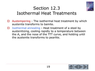 19
 Austempering - The isothermal heat treatment by which
austenite transforms to bainite.
 Isothermal annealing - Heat treatment of a steel by
austenitizing, cooling rapidly to a temperature between
the A1 and the nose of the TTT curve, and holding until
the austenite transforms to pearlite.
Section 12.3
Isothermal Heat Treatments
 