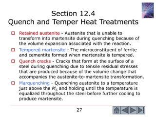 27
 Retained austenite - Austenite that is unable to
transform into martensite during quenching because of
the volume expansion associated with the reaction.
 Tempered martensite - The microconstituent of ferrite
and cementite formed when martensite is tempered.
 Quench cracks - Cracks that form at the surface of a
steel during quenching due to tensile residual stresses
that are produced because of the volume change that
accompanies the austenite-to-martensite transformation.
 Marquenching - Quenching austenite to a temperature
just above the MS and holding until the temperature is
equalized throughout the steel before further cooling to
produce martensite.
Section 12.4
Quench and Temper Heat Treatments
 