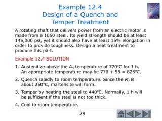 29
Example 12.4
Design of a Quench and
Temper Treatment
A rotating shaft that delivers power from an electric motor is
made from a 1050 steel. Its yield strength should be at least
145,000 psi, yet it should also have at least 15% elongation in
order to provide toughness. Design a heat treatment to
produce this part.
Example 12.4 SOLUTION
1. Austenitize above the A3 temperature of 770o
C for 1 h.
An appropriate temperature may be 770 + 55 = 825o
C.
2. Quench rapidly to room temperature. Since the Mf is
about 250o
C, martensite will form.
3. Temper by heating the steel to 440o
C. Normally, 1 h will
be sufficient if the steel is not too thick.
4. Cool to room temperature.
 