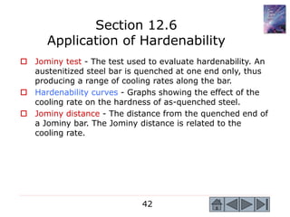 42
 Jominy test - The test used to evaluate hardenability. An
austenitized steel bar is quenched at one end only, thus
producing a range of cooling rates along the bar.
 Hardenability curves - Graphs showing the effect of the
cooling rate on the hardness of as-quenched steel.
 Jominy distance - The distance from the quenched end of
a Jominy bar. The Jominy distance is related to the
cooling rate.
Section 12.6
Application of Hardenability
 