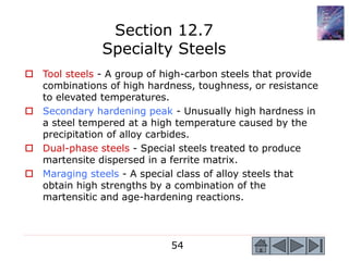54
 Tool steels - A group of high-carbon steels that provide
combinations of high hardness, toughness, or resistance
to elevated temperatures.
 Secondary hardening peak - Unusually high hardness in
a steel tempered at a high temperature caused by the
precipitation of alloy carbides.
 Dual-phase steels - Special steels treated to produce
martensite dispersed in a ferrite matrix.
 Maraging steels - A special class of alloy steels that
obtain high strengths by a combination of the
martensitic and age-hardening reactions.
Section 12.7
Specialty Steels
 
