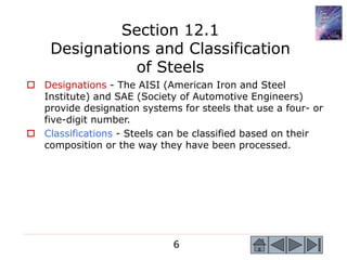 6
 Designations - The AISI (American Iron and Steel
Institute) and SAE (Society of Automotive Engineers)
provide designation systems for steels that use a four- or
five-digit number.
 Classifications - Steels can be classified based on their
composition or the way they have been processed.
Section 12.1
Designations and Classification
of Steels
 