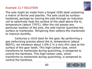 60
Example 12.7 SOLUTION
The axle might be made from a forged 1050 steel containing
a matrix of ferrite and pearlite. The axle could be surface-
hardened, perhaps by moving the axle through an induction
coil to selectively heat the surface of the steel above the A3
temperature (about 770o
C). After the coil passes any
particular location of the axle, the cold interior quenches the
surface to martensite. Tempering then softens the martensite
to improve ductility.
Carburize a 1010 steel for the gear. By performing a
gas carburizing process above the A3 temperature (about
860o
C), we introduce about 1.0% C in a very thin case at the
surface of the gear teeth. This high-carbon case, which
transforms to martensite during quenching, is tempered to
control the hardness. This high-carbon case, which
transforms to martensite during quenching, is tempered to
control the hardness.
 