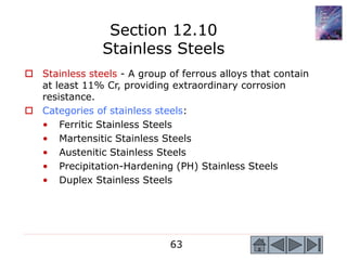63
 Stainless steels - A group of ferrous alloys that contain
at least 11% Cr, providing extraordinary corrosion
resistance.
 Categories of stainless steels:
• Ferritic Stainless Steels
• Martensitic Stainless Steels
• Austenitic Stainless Steels
• Precipitation-Hardening (PH) Stainless Steels
• Duplex Stainless Steels
Section 12.10
Stainless Steels
 