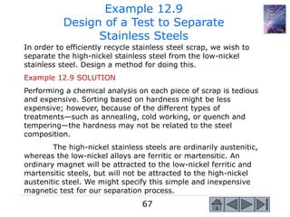 67
In order to efficiently recycle stainless steel scrap, we wish to
separate the high-nickel stainless steel from the low-nickel
stainless steel. Design a method for doing this.
Example 12.9 SOLUTION
Performing a chemical analysis on each piece of scrap is tedious
and expensive. Sorting based on hardness might be less
expensive; however, because of the different types of
treatments—such as annealing, cold working, or quench and
tempering—the hardness may not be related to the steel
composition.
The high-nickel stainless steels are ordinarily austenitic,
whereas the low-nickel alloys are ferritic or martensitic. An
ordinary magnet will be attracted to the low-nickel ferritic and
martensitic steels, but will not be attracted to the high-nickel
austenitic steel. We might specify this simple and inexpensive
magnetic test for our separation process.
Example 12.9
Design of a Test to Separate
Stainless Steels
 