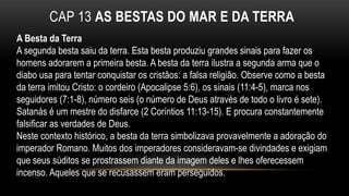 CAP 13 AS BESTAS DO MAR E DA TERRA
A Besta da Terra
A segunda besta saiu da terra. Esta besta produziu grandes sinais para fazer os
homens adorarem a primeira besta. A besta da terra ilustra a segunda arma que o
diabo usa para tentar conquistar os cristãos: a falsa religião. Observe como a besta
da terra imitou Cristo: o cordeiro (Apocalipse 5:6), os sinais (11:4-5), marca nos
seguidores (7:1-8), número seis (o número de Deus através de todo o livro é sete).
Satanás é um mestre do disfarce (2 Coríntios 11:13-15). E procura constantemente
falsificar as verdades de Deus.
Neste contexto histórico, a besta da terra simbolizava provavelmente a adoração do
imperador Romano. Muitos dos imperadores consideravam-se divindades e exigiam
que seus súditos se prostrassem diante da imagem deles e lhes oferecessem
incenso. Aqueles que se recusassem eram perseguidos.
 