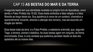 CAP 13 AS BESTAS DO MAR E DA TERRA
A segunda besta tem sua identidade revelada no próprio livro do Apocalipse, como
sendo o Falso Profeta (Ap 19:20). Essa besta simboliza a falsa religião e a falsa
filosofia ao longo desta era. Sua aparência é como de um cordeiro, chamativo e
aparentemente inocente, atraindo a atenção dos homens, mas ela esconde um
dragão por dentro.
Essa besta sobe da terra, é o Falso Profeta, a sabedoria anticristã, que, segundo
Tiago, é terrena, animal e diabólica. As duas bestas agem em conjunto, de forma
sincronizada. Essa, é uma verdade que podemos perceber desde os dias dos
apóstolos até os nossos dias.
 