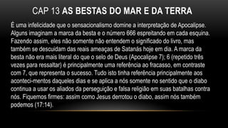 CAP 13 AS BESTAS DO MAR E DA TERRA
É uma infelicidade que o sensacionalismo domine a interpretação de Apocalipse.
Alguns imaginam a marca da besta e o número 666 espreitando em cada esquina.
Fazendo assim, eles não somente não entendem o significado do livro, mas
também se descuidam das reais ameaças de Satanás hoje em dia. A marca da
besta não era mais literal do que o selo de Deus (Apocalipse 7); 6 (repetido três
vezes para ressaltar) é principalmente uma referência ao fracasso, em contraste
com 7, que representa o sucesso. Tudo isto tinha referência principalmente aos
aconteci-mentos daqueles dias e se aplica a nós somente no sentido que o diabo
continua a usar os aliados da perseguição e falsa religião em suas batalhas contra
nós. Fiquemos firmes: assim como Jesus derrotou o diabo, assim nós também
podemos (17:14).
 