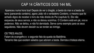 CAP 14 CÂNTICOS DOS 144 MIL
Apareceu numa hora boa! Depois de ver o dragão, a besta do mar e a besta da
terra (parecendo cordeiro), agora João vê o verdadeiro Cordeiro, o mesmo que foi
achado digno de receber o livro da mão direita do Pai (capítulo 5). Ele não
esqueceu de seus servos, e não os deixou sozinhos. O Cordeiro está em pé, vivo e
poderoso. Não se deitou, e não foi derrotado. Serve como exemplo para os seus
seguidores. Não devem desistir ou se render ao inimigo.
OS TRES ANJOS.
Falam do evangelho e o segundo fala da queda da Babilônia.
Terceriro fala que existem selados que adoram a besta. Derrota e tristeza eterna.
 