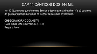 CAP 14 CÂNTICOS DOS 144 MIL
vs. 13 Quanto aos que dorme no Senhor e descansam da batalha ( n´s só paramos
de guerrear quando morremos no Senhor ou seremos arrebatados.
CHEGOU A HORA D COLHEITA!
CAMPOS BRANCOS PARA COLHEIT.
Pegue a foice!
 