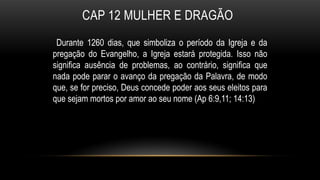 CAP 12 MULHER E DRAGÃO
Durante 1260 dias, que simboliza o período da Igreja e da
pregação do Evangelho, a Igreja estará protegida. Isso não
significa ausência de problemas, ao contrário, significa que
nada pode parar o avanço da pregação da Palavra, de modo
que, se for preciso, Deus concede poder aos seus eleitos para
que sejam mortos por amor ao seu nome (Ap 6:9,11; 14:13)
 