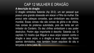 CAP 12 MULHER E DRAGÃO
A descrição do dragão
O dragão simboliza Satanás (Ap 20:2), um ser pessoal que
possui uma grande obsessão em atacar o Filho da mulher. Ele
possui sete cabeças coroadas, que simbolizam seu domínio
mundial, Essas coroas não são coroas de glória e de vitória,
mas coroas de pretensa autoridade, pois ele tenta ser um
imitador do Cordeiro. Os dez chifres simbolizam o seu poder
destrutivo. Porém algo importante é descrito: Satanás cai. O
capítulo 12 mostra que Miguel e seus anjos lutaram contra o
dragão e seus anjos, e o dragão e seus anjos não foram
apenas derrotados, mas também foram expulsos do céu e
lançados à terra (vers. 9).
 
