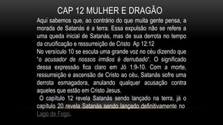 CAP 12 MULHER E DRAGÃO
Aqui sabemos que, ao contrário do que muita gente pensa, a
morada de Satanás é a terra. Essa expulsão não se refere a
uma queda inicial de Satanás, mas de sua derrota no tempo
da crucificação e ressurreição de Cristo Ap 12:12
No versículo 10 se escuta uma grande voz no céu dizendo que
“o acusador de nossos irmãos é derrubado“. O significado
dessa expressão fica claro em Jó 1:9-10. Com a morte,
ressurreição e ascensão de Cristo ao céu, Satanás sofre uma
derrota esmagadora, anulando qualquer acusação contra
aqueles que estão em Cristo Jesus.
O capítulo 12 revela Satanás sendo lançado na terra, já o
capítulo 20 revela Satanás sendo lançado definitivamente no
Lago de Fogo.
 