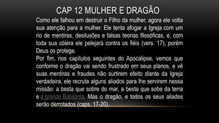 CAP 12 MULHER E DRAGÃO
Como ele falhou em destruir o Filho da mulher, agora ele volta
sua atenção para a mulher. Ele tenta afogar a Igreja com um
rio de mentiras, desilusões e falsas teorias filosóficas, e, com
toda sua cólera ele pelejará contra os fiéis (vers. 17), porém
Deus os protege.
Por fim, nos capítulos seguintes do Apocalipse, vemos que
conforme o dragão vai sendo frustrado em seus planos, e vê
suas mentiras e fraudes não surtirem efeito diante da Igreja
verdadeira, ele recruta alguns aliados para lhe servirem nessa
missão: a besta que sobre do mar, a besta que sobe da terra
e a grande Babilônia. Mas o dragão, e todos os seus aliados
serão derrotados (caps. 17-20).
 