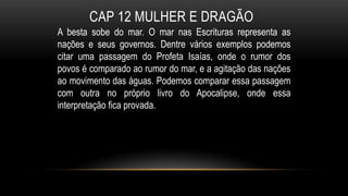 CAP 12 MULHER E DRAGÃO
A besta sobe do mar. O mar nas Escrituras representa as
nações e seus governos. Dentre vários exemplos podemos
citar uma passagem do Profeta Isaías, onde o rumor dos
povos é comparado ao rumor do mar, e a agitação das nações
ao movimento das águas. Podemos comparar essa passagem
com outra no próprio livro do Apocalipse, onde essa
interpretação fica provada.
 