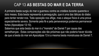 CAP 13 AS BESTAS DO MAR E DA TERRA
A primeira besta surgiu do mar e guerreou contra os cristãos durante quarenta e
dois meses. Esta besta representa a perseguição, que é uma das táticas do diabo
para tentar render-nos. Toda oposição nos aflige, mas o ataque físico é uma prova
especialmente severa. Somente pela fé e pela perseverança podemos permanecer
fortes (Apocalipse 13:10).
Sabemos que esta besta do mar é o "monstro" de Daniel 7 por causa das
semelhanças . Estas comparações são tão próximas que não poderia haver dúvida
de que a besta do mar em Apocalipse 13 é a mesma besta monstruosa de Daniel 7.
 