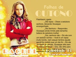 Folhas de
OUTONO
Flashback Ligado
         _Olá rapaz – Disse a sedutora
senhora, deixando Giuseppe
envergonhado
         _Ola Senhora – Respondeu
Giuseppe ainda tímido pela tamanha
beleza da sedutora mulher
         _Ora, senhora não – Diz ela com
um sedutor sorriso – Você é um rapaz
muito bonito, nem sequer lembra aquele
garotinho metido que um dia foi – Diz ela
cruzando as pernas, Giuseppe olha sem
ao menos disfarçar – Ora, não olhe para
minhas pernas! – Ordena a mulher,
deixando Giuseppe sem jeito
 