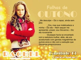 Folhas de
OUTONO
_Me desculpe – Diz o rapaz, ainda sem
jeito
        _Ora, mas que indelicadeza a
minha – Diz ela – Nem sequer me
apresentei, prazer, sou Giovanna – Diz
ela novamente
        Giuseppe havia se encantado
com a sedutora mulher, aliás, ele era
acostumado com garotas magrelinhas de
quinze anos e não com a sedução que
Giovanna proporcionava
 