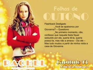Folhas de
OUTONO
Flashback Desligado
         _Você se apaixonou por
Giovanna? – Questiono
         _No primeiro momento, não,
confesso que naquela festa fiquei
seduzido por ela, queria tê-la, queria
possuí-la, mas não a amava – Diz ele –
Mas tudo mudou a partir de minha visita a
casa de Giovanna
 